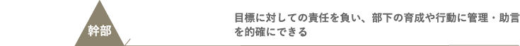 幹部 - 目標に対しての責任を負い、部下の育成や行動に管理・助言を的確にできる